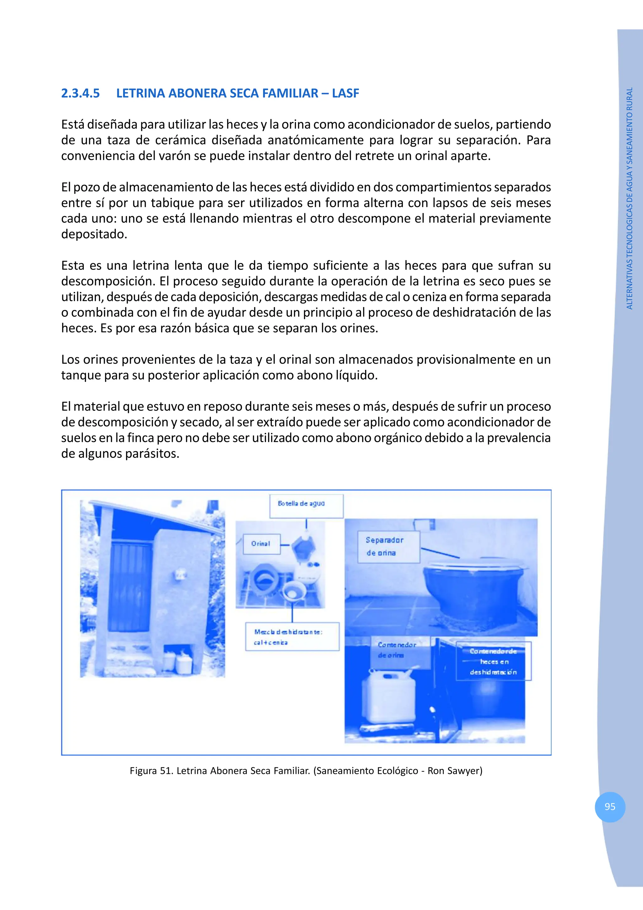 95
ALTERNATIVAS
TECNOLOGICAS
DE
AGUA
Y
SANEAMIENTO
RURAL
2.3.4.5 LETRINA ABONERA SECA FAMILIAR – LASF
Está diseñada para utilizar las heces y la orina como acondicionador de suelos, partiendo
de una taza de cerámica diseñada anatómicamente para lograr su separación. Para
conveniencia del varón se puede instalar dentro del retrete un orinal aparte.
El pozo de almacenamiento de las heces está dividido en dos compartimientos separados
entre sí por un tabique para ser utilizados en forma alterna con lapsos de seis meses
cada uno: uno se está llenando mientras el otro descompone el material previamente
depositado.
Esta es una letrina lenta que le da tiempo suficiente a las heces para que sufran su
descomposición. El proceso seguido durante la operación de la letrina es seco pues se
utilizan,despuésdecadadeposición,descargasmedidasdecalocenizaenformaseparada
o combinada con el fin de ayudar desde un principio al proceso de deshidratación de las
heces. Es por esa razón básica que se separan los orines.
Los orines provenientes de la taza y el orinal son almacenados provisionalmente en un
tanque para su posterior aplicación como abono líquido.
El material que estuvo en reposo durante seis meses o más, después de sufrir un proceso
de descomposición y secado, al ser extraído puede ser aplicado como acondicionador de
suelos en la finca pero no debe ser utilizado como abono orgánico debido a la prevalencia
de algunos parásitos.
Figura 51. Letrina Abonera Seca Familiar. (Saneamiento Ecológico - Ron Sawyer)
 