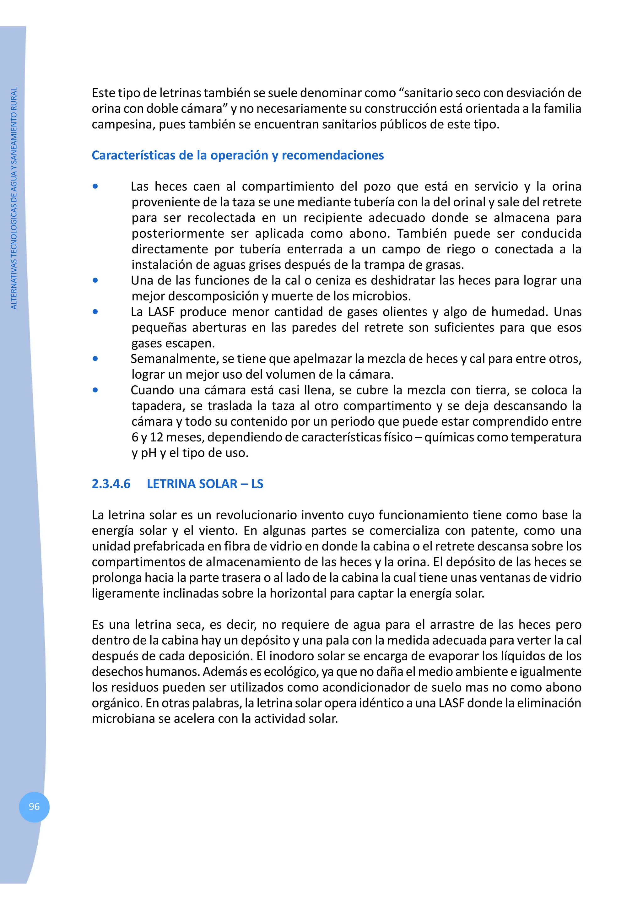 ALTERNATIVAS
TECNOLOGICAS
DE
AGUA
Y
SANEAMIENTO
RURAL
96
Este tipo de letrinas también se suele denominar como “sanitario seco con desviación de
orina con doble cámara” y no necesariamente su construcción está orientada a la familia
campesina, pues también se encuentran sanitarios públicos de este tipo.
Características de la operación y recomendaciones
• Las heces caen al compartimiento del pozo que está en servicio y la orina
proveniente de la taza se une mediante tubería con la del orinal y sale del retrete
para ser recolectada en un recipiente adecuado donde se almacena para
posteriormente ser aplicada como abono. También puede ser conducida
directamente por tubería enterrada a un campo de riego o conectada a la
instalación de aguas grises después de la trampa de grasas.
• Una de las funciones de la cal o ceniza es deshidratar las heces para lograr una
mejor descomposición y muerte de los microbios.
• La LASF produce menor cantidad de gases olientes y algo de humedad. Unas
pequeñas aberturas en las paredes del retrete son suficientes para que esos
gases escapen.
• Semanalmente, se tiene que apelmazar la mezcla de heces y cal para entre otros,
lograr un mejor uso del volumen de la cámara.
• Cuando una cámara está casi llena, se cubre la mezcla con tierra, se coloca la
tapadera, se traslada la taza al otro compartimento y se deja descansando la
cámara y todo su contenido por un periodo que puede estar comprendido entre
6 y 12 meses, dependiendo de características físico – químicas como temperatura
y pH y el tipo de uso.
2.3.4.6 LETRINA SOLAR – LS
La letrina solar es un revolucionario invento cuyo funcionamiento tiene como base la
energía solar y el viento. En algunas partes se comercializa con patente, como una
unidad prefabricada en fibra de vidrio en donde la cabina o el retrete descansa sobre los
compartimentos de almacenamiento de las heces y la orina. El depósito de las heces se
prolonga hacia la parte trasera o al lado de la cabina la cual tiene unas ventanas de vidrio
ligeramente inclinadas sobre la horizontal para captar la energía solar.
Es una letrina seca, es decir, no requiere de agua para el arrastre de las heces pero
dentro de la cabina hay un depósito y una pala con la medida adecuada para verter la cal
después de cada deposición. El inodoro solar se encarga de evaporar los líquidos de los
desechoshumanos.Ademásesecológico,yaquenodañaelmedioambienteeigualmente
los residuos pueden ser utilizados como acondicionador de suelo mas no como abono
orgánico.En otraspalabras,laletrina solar operaidéntico a una LASFdonde la eliminación
microbiana se acelera con la actividad solar.
 