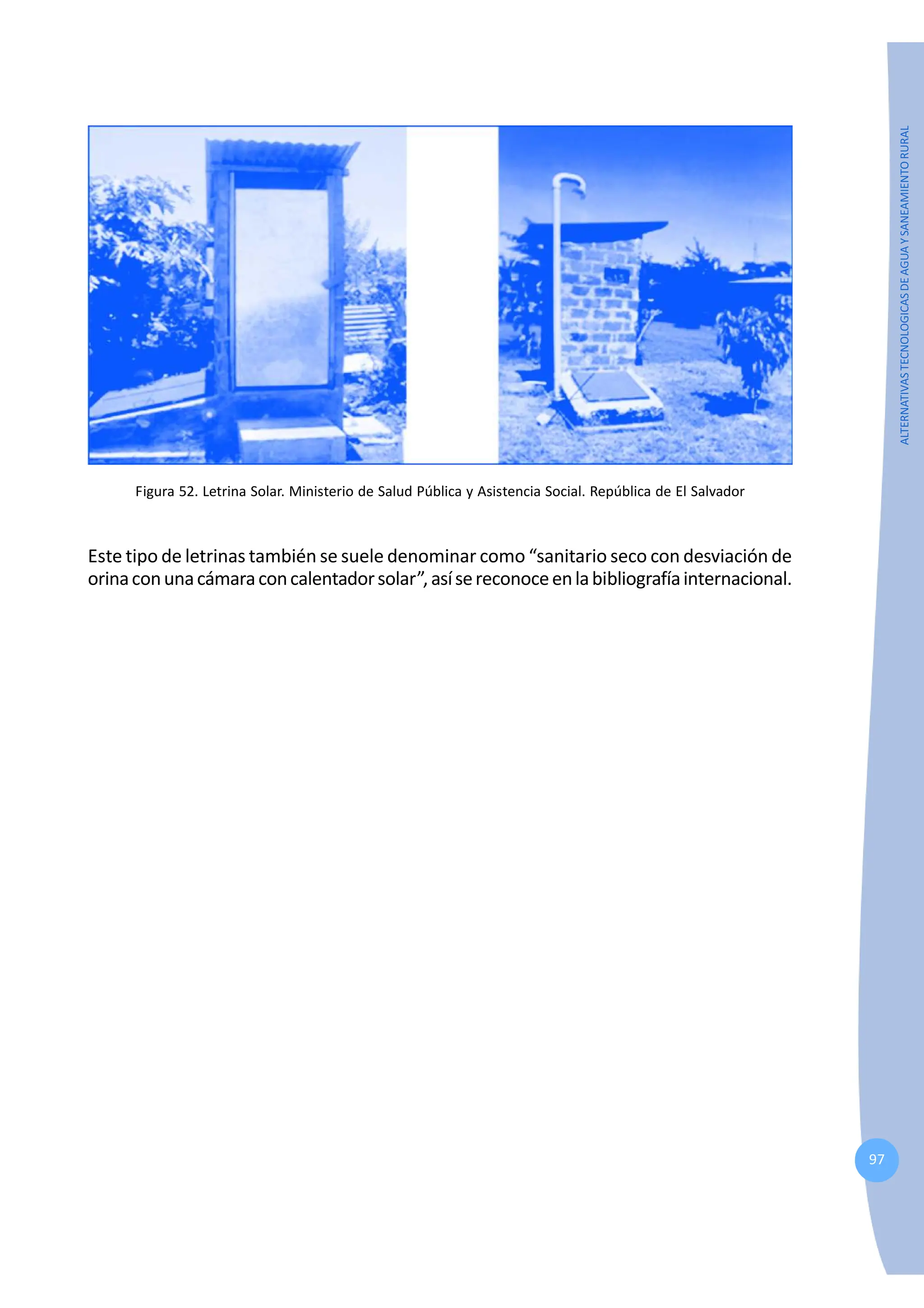 97
ALTERNATIVAS
TECNOLOGICAS
DE
AGUA
Y
SANEAMIENTO
RURAL
Figura 52. Letrina Solar. Ministerio de Salud Pública y Asistencia Social. República de El Salvador
Este tipo de letrinas también se suele denominar como “sanitario seco con desviación de
orinaconunacámaraconcalentadorsolar”,asísereconoceenlabibliografíainternacional.
 
