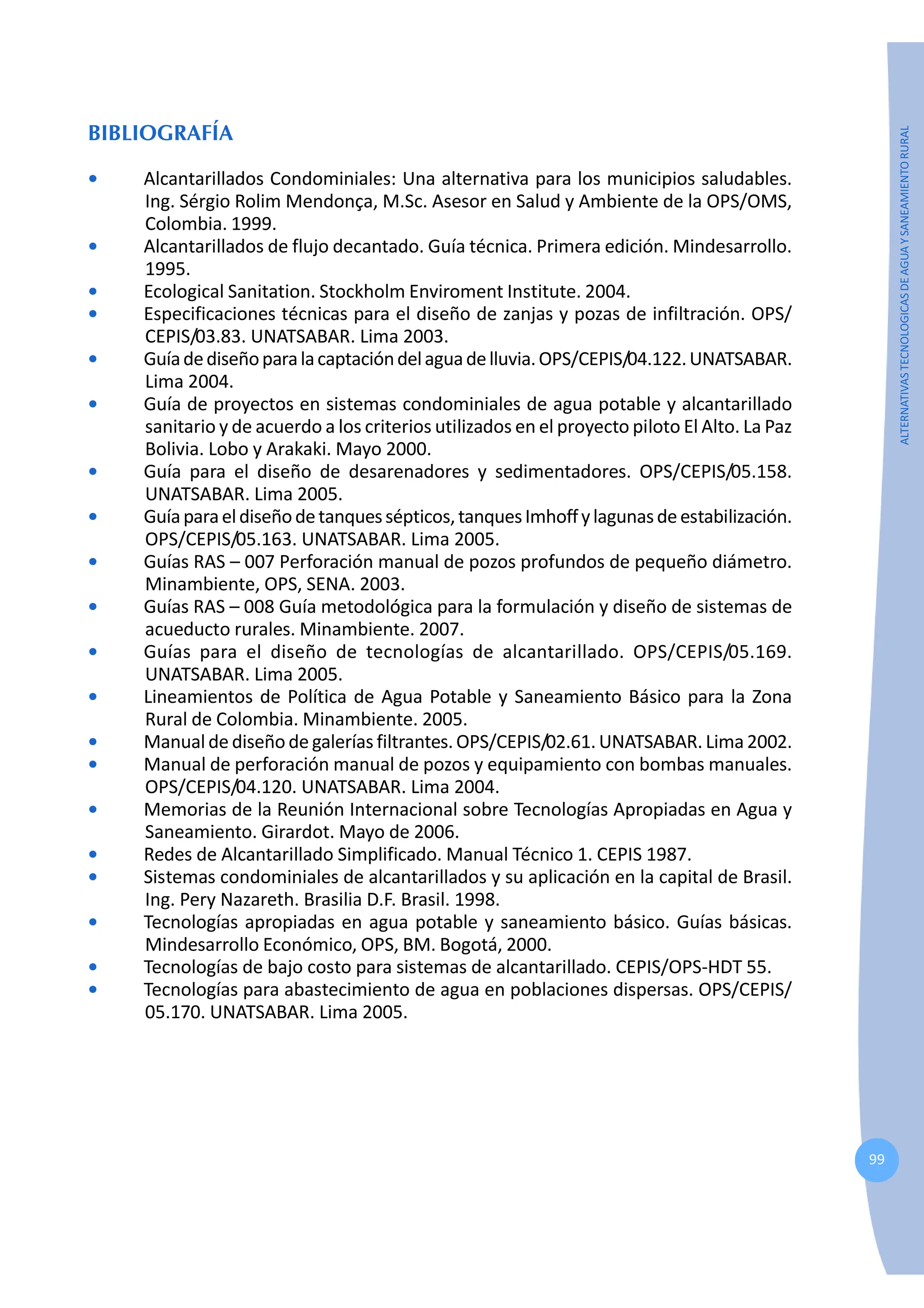 99
ALTERNATIVAS
TECNOLOGICAS
DE
AGUA
Y
SANEAMIENTO
RURAL
BIBLIOGRAFÍA
• Alcantarillados Condominiales: Una alternativa para los municipios saludables.
Ing. Sérgio Rolim Mendonça, M.Sc. Asesor en Salud y Ambiente de la OPS/OMS,
Colombia. 1999.
• Alcantarillados de flujo decantado. Guía técnica. Primera edición. Mindesarrollo.
1995.
• Ecological Sanitation. Stockholm Enviroment Institute. 2004.
• Especificaciones técnicas para el diseño de zanjas y pozas de infiltración. OPS/
CEPIS/03.83. UNATSABAR. Lima 2003.
• Guíadediseñoparalacaptacióndelaguadelluvia.OPS/CEPIS/04.122.UNATSABAR.
Lima 2004.
• Guía de proyectos en sistemas condominiales de agua potable y alcantarillado
sanitario y de acuerdo a los criterios utilizados en el proyecto piloto El Alto. La Paz
Bolivia. Lobo y Arakaki. Mayo 2000.
• Guía para el diseño de desarenadores y sedimentadores. OPS/CEPIS/05.158.
UNATSABAR. Lima 2005.
• Guíaparaeldiseñodetanquessépticos,tanquesImhoffylagunasdeestabilización.
OPS/CEPIS/05.163. UNATSABAR. Lima 2005.
• Guías RAS – 007 Perforación manual de pozos profundos de pequeño diámetro.
Minambiente, OPS, SENA. 2003.
• Guías RAS – 008 Guía metodológica para la formulación y diseño de sistemas de
acueducto rurales. Minambiente. 2007.
• Guías para el diseño de tecnologías de alcantarillado. OPS/CEPIS/05.169.
UNATSABAR. Lima 2005.
• Lineamientos de Política de Agua Potable y Saneamiento Básico para la Zona
Rural de Colombia. Minambiente. 2005.
• Manual de diseño de galerías filtrantes. OPS/CEPIS/02.61. UNATSABAR. Lima 2002.
• Manual de perforación manual de pozos y equipamiento con bombas manuales.
OPS/CEPIS/04.120. UNATSABAR. Lima 2004.
• Memorias de la Reunión Internacional sobre Tecnologías Apropiadas en Agua y
Saneamiento. Girardot. Mayo de 2006.
• Redes de Alcantarillado Simplificado. Manual Técnico 1. CEPIS 1987.
• Sistemas condominiales de alcantarillados y su aplicación en la capital de Brasil.
Ing. Pery Nazareth. Brasilia D.F. Brasil. 1998.
• Tecnologías apropiadas en agua potable y saneamiento básico. Guías básicas.
Mindesarrollo Económico, OPS, BM. Bogotá, 2000.
• Tecnologías de bajo costo para sistemas de alcantarillado. CEPIS/OPS-HDT 55.
• Tecnologías para abastecimiento de agua en poblaciones dispersas. OPS/CEPIS/
05.170. UNATSABAR. Lima 2005.
 
