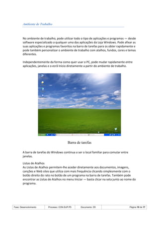 Fase: Desenvolvimento Processo: CON.SUP.P5 Documento: D5 Página 10 de 17
Ambiente de Trabalho
No ambiente de trabalho, pode utilizar todo o tipo de aplicações e programas — desde
software especializado a qualquer uma das aplicações da Loja Windows. Pode afixar as
suas aplicações e programas favoritos na barra de tarefas para os obter rapidamente e
pode também personalizar o ambiente de trabalho com atalhos, fundos, cores e temas
diferentes.
Independentemente da forma como quer usar o PC, pode mudar rapidamente entre
aplicações, janelas e o ecrã Início diretamente a partir do ambiente de trabalho.
Barra de tarefas
A barra de tarefas do Windows continua a ser o local familiar para comutar entre
janelas.
Listas de Atalhos
As Listas de Atalhos permitem-lhe aceder diretamente aos documentos, imagens,
canções e Web sites que utiliza com mais frequência clicando simplesmente com o
botão direito do rato no botão de um programa na barra de tarefas. Também pode
encontrar as Listas de Atalhos no menu Iniciar — basta clicar na seta junto ao nome do
programa.
 