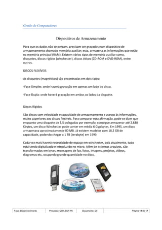 Fase: Desenvolvimento Processo: CON.SUP.P5 Documento: D5 Página 11 de 17
Gestão de Computadores
Dispositivos de Armazenamento
Para que os dados não se percam, precisam ser gravados num dispositivo de
armazenamento chamado memória auxiliar; esta, armazena as informações que estão
na memória principal (RAM). Existem vários tipos de memória auxiliar como,
disquetes, discos rígidos (winchester), discos óticos (CD-ROM e DVD-ROM), entre
outros.
DISCOS FLEXÍVEIS
As disquetes (magnéticos) são encontradas em dois tipos:
◦Face Simples: onde haverá gravação em apenas um lado do disco.
◦Face Dupla: onde haverá gravação em ambos os lados da disquete.
Discos Rígidos
São discos com velocidade e capacidade de armazenamento e acesso às informações,
muito superiores aos discos flexíveis. Para comparar esta afirmação, pode-se dizer que
enquanto uma disquete de 3,5 polegadas por exemplo, consegue armazenar até 2.880
Kbytes, um disco Winchester pode conter em média 6 Gigabytes. Em 1995, um disco
armazenava aproximadamente 80 MB. Já existem modelos com 18,2 GB de
capacidade, podendo chegar a 1 TB (terabyte) em 1999.
Cada vez mais haverá necessidade de espaço em winchester, pois atualmente, tudo
está sendo digitalizado e introduzido no micro. Além de extensos arquivos, são
transformados em bytes, mensagens de fax, fotos, imagens, projetos, vídeos,
diagramas etc, ocupando grande quantidade no disco.
 
