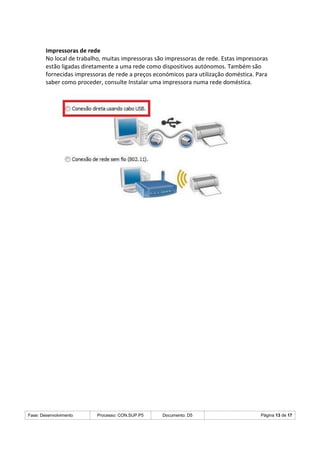 Fase: Desenvolvimento Processo: CON.SUP.P5 Documento: D5 Página 13 de 17
Impressoras de rede
No local de trabalho, muitas impressoras são impressoras de rede. Estas impressoras
estão ligadas diretamente a uma rede como dispositivos autónomos. Também são
fornecidas impressoras de rede a preços económicos para utilização doméstica. Para
saber como proceder, consulte Instalar uma impressora numa rede doméstica.
 