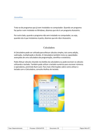 Fase: Desenvolvimento Processo: CON.SUP.P5 Documento: D5 Página 14 de 17
Acessórios
Trata-se de programas que já vem instalados no computador. Quando um programa
faz parte e vem instalado no Windows, dizemos que ele é um programa Acessório.
Por outro lado, quando o programa não vem instalado no computador, ou seja,
quando nós é que instalamos à parte, dizemos que ele não é Acessório.
Calculadora
A Calculadora pode ser utilizada para efetuar cálculos simples, tais como adição,
subtração, multiplicação e divisão. A Calculadora também inclui as capacidades
avançadas de uma calculadora de programação, científica e estatística.
Pode efetuar cálculos clicando nos botões da calculadora ou pode escrever os cálculos
utilizando o teclado. Também pode utilizar o teclado numérico para escrever números
e operadores, premindo Num Lock. Para mais informações sobre como utilizar o
teclado com a Calculadora, consulte Atalhos de teclado.
 