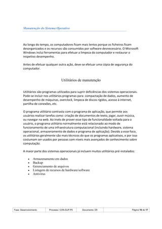 Fase: Desenvolvimento Processo: CON.SUP.P5 Documento: D5 Página 16 de 17
Manutenção do Sistema Operativo
Ao longo do tempo, os computadores ficam mais lentos porque os ficheiros ficam
desorganizados e os recursos são consumidos por software desnecessário. O Microsoft
Windows inclui ferramentas para efetuar a limpeza do computador e restaurar o
respetivo desempenho.
Antes de efetuar qualquer outra ação, deve-se efetuar uma cópia de segurança do
computador.
Utilitários de manutenção
Utilitários são programas utilizados para suprir deficiências dos sistemas operacionais.
Pode-se incluir nos utilitários programas para: compactação de dados, aumento de
desempenho de máquinas, overclock, limpeza de discos rígidos, acesso à internet,
partilha de conexões, etc.
O programa utilitário contrasta com o programa de aplicação, que permite aos
usuários realizar tarefas como: criação de documentos de texto, jogar, ouvir música,
ou navegar na web. Ao invés de prover esse tipo de funcionalidade voltada para o
usuário, o programa utilitário normalmente está relacionado ao modo de
funcionamento de uma infraestrutura computacional (incluindo hardware, sistema
operacional, armazenamento de dados e programa de aplicação). Devido a esse foco,
os utilitários geralmente são mais técnicos do que os programas aplicativos, e por isso
costumam ser usados por pessoas com níveis mais avançados de conhecimento sobre
computação.
A maior parte dos sistemas operacionais já incluem muitos utilitários pré-instalados:
 Armazenamento em dados
 Backup
 Gerenciamento de arquivos
 Listagem de recursos de hardware/software
 Antivírus
 