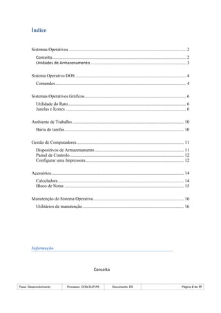 Fase: Desenvolvimento Processo: CON.SUP.P5 Documento: D5 Página 2 de 17
Índice
Sistemas Operativos ......................................................................................................... 2
Conceito........................................................................................................................ 2
Unidades de Armazenamento...................................................................................... 3
Sistema Operativo DOS ................................................................................................... 4
Comandos..................................................................................................................... 4
Sistemas Operativos Gráficos........................................................................................... 6
Utilidade do Rato.......................................................................................................... 6
Janelas e Ícones ............................................................................................................ 6
Ambiente de Trabalho .................................................................................................... 10
Barra de tarefas........................................................................................................... 10
Gestão de Computadores................................................................................................ 11
Dispositivos de Armazenamento................................................................................ 11
Painel de Controlo ...................................................................................................... 12
Configurar uma Impressora........................................................................................ 12
Acessórios....................................................................................................................... 14
Calculadora................................................................................................................. 14
Bloco de Notas ........................................................................................................... 15
Manutenção do Sistema Operativo................................................................................. 16
Utilitários de manutenção........................................................................................... 16
Informação
Conceito
 