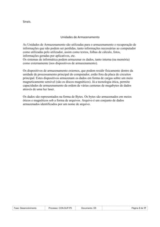 Fase: Desenvolvimento Processo: CON.SUP.P5 Documento: D5 Página 3 de 17
Sinais.
Unidades de Armazenamento
As Unidades de Armazenamento são utilizadas para o armazenamento e recuperação de
informações que não podem ser perdidas, tanto informações necessárias ao computador
como utilizadas pelo utilizador, assim como textos, folhas de cálculo, fotos,
informações geradas por aplicativos, etc.
Os sistemas de informática podem armazenar os dados, tanto interna (na memória)
como externamente (nos dispositivos de armazenamento).
Os dispositivos de armazenamento externos, que podem residir fisicamente dentro da
unidade de processamento principal do computador, estão fora da placa de circuitos
principal. Estes dispositivos armazenam os dados em forma de cargas sobre um meio
magneticamente sensível (são os discos magnéticos). Já a tecnologia ótica, permite
capacidades de armazenamento da ordem de várias centenas de megabytes de dados
através de uma luz laser.
Os dados são representados na forma de Bytes. Os bytes são armazenados em meios
óticos e magnéticos sob a forma de arquivos. Arquivo é um conjunto de dados
armazenados identificados por um nome de arquivo.
 