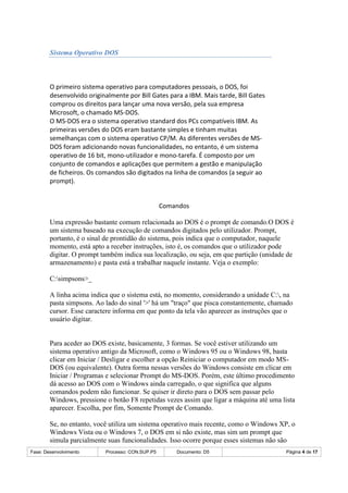 Fase: Desenvolvimento Processo: CON.SUP.P5 Documento: D5 Página 4 de 17
Sistema Operativo DOS
O primeiro sistema operativo para computadores pessoais, o DOS, foi
desenvolvido originalmente por Bill Gates para a IBM. Mais tarde, Bill Gates
comprou os direitos para lançar uma nova versão, pela sua empresa
Microsoft, o chamado MS-DOS.
O MS-DOS era o sistema operativo standard dos PCs compatíveis IBM. As
primeiras versões do DOS eram bastante simples e tinham muitas
semelhanças com o sistema operativo CP/M. As diferentes versões de MS-
DOS foram adicionando novas funcionalidades, no entanto, é um sistema
operativo de 16 bit, mono-utilizador e mono-tarefa. É composto por um
conjunto de comandos e aplicações que permitem a gestão e manipulação
de ficheiros. Os comandos são digitados na linha de comandos (a seguir ao
prompt).
Comandos
Uma expressão bastante comum relacionada ao DOS é o prompt de comando.O DOS é
um sistema baseado na execução de comandos digitados pelo utilizador. Prompt,
portanto, é o sinal de prontidão do sistema, pois indica que o computador, naquele
momento, está apto a receber instruções, isto é, os comandos que o utilizador pode
digitar. O prompt também indica sua localização, ou seja, em que partição (unidade de
armazenamento) e pasta está a trabalhar naquele instante. Veja o exemplo:
C:simpsons>_
A linha acima indica que o sistema está, no momento, considerando a unidade C:, na
pasta simpsons. Ao lado do sinal '>' há um "traço" que pisca constantemente, chamado
cursor. Esse caractere informa em que ponto da tela vão aparecer as instruções que o
usuário digitar.
Para aceder ao DOS existe, basicamente, 3 formas. Se você estiver utilizando um
sistema operativo antigo da Microsoft, como o Windows 95 ou o Windows 98, basta
clicar em Iniciar / Desligar e escolher a opção Reiniciar o computador em modo MS-
DOS (ou equivalente). Outra forma nessas versões do Windows consiste em clicar em
Iniciar / Programas e selecionar Prompt do MS-DOS. Porém, este último procedimento
dá acesso ao DOS com o Windows ainda carregado, o que significa que alguns
comandos podem não funcionar. Se quiser ir direto para o DOS sem passar pelo
Windows, pressione o botão F8 repetidas vezes assim que ligar a máquina até uma lista
aparecer. Escolha, por fim, Somente Prompt de Comando.
Se, no entanto, você utiliza um sistema operativo mais recente, como o Windows XP, o
Windows Vista ou o Windows 7, o DOS em si não existe, mas sim um prompt que
simula parcialmente suas funcionalidades. Isso ocorre porque esses sistemas não são
 
