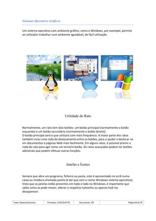 Fase: Desenvolvimento Processo: CON.SUP.P5 Documento: D5 Página 6 de 17
Sistemas Operativos Gráficos
Um sistema operativo com ambiente gráfico, como o Windows, por exemplo, permite
ao utilizador trabalhar num ambiente agradável, de fácil utilização.
Utilidade do Rato
Normalmente, um rato tem dois botões: um botão principal (normalmente o botão
esquerdo) e um botão secundário (normalmente o botão direito).
O botão principal será o que utilizará com mais frequência. A maior parte dos ratos
também inclui uma roda de deslocamento entre os botões, para o ajudar a deslocar-se
em documentos e páginas Web mais facilmente. Em alguns ratos, é possível premir a
roda do rato para agir como um terceiro botão. Os ratos avançados podem ter botões
adicionais que podem efetuar outras funções.
Janelas e Ícones
Sempre que abre um programa, ficheiro ou pasta, este é apresentado no ecrã numa
caixa ou moldura chamada janela (é daí que vem o nome Windows sistema operativo).
Visto que as janelas estão presentes em todo o lado no Windows, é importante que
saiba como as pode mover, alterar o respetivo tamanho ou apenas fazê-las
desaparecer.
 