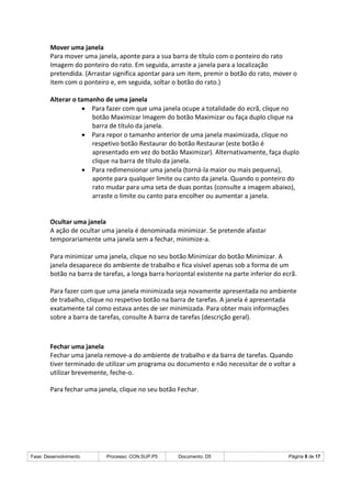 Fase: Desenvolvimento Processo: CON.SUP.P5 Documento: D5 Página 8 de 17
Mover uma janela
Para mover uma janela, aponte para a sua barra de título com o ponteiro do rato
Imagem do ponteiro do rato. Em seguida, arraste a janela para a localização
pretendida. (Arrastar significa apontar para um item, premir o botão do rato, mover o
item com o ponteiro e, em seguida, soltar o botão do rato.)
Alterar o tamanho de uma janela
 Para fazer com que uma janela ocupe a totalidade do ecrã, clique no
botão Maximizar Imagem do botão Maximizar ou faça duplo clique na
barra de título da janela.
 Para repor o tamanho anterior de uma janela maximizada, clique no
respetivo botão Restaurar do botão Restaurar (este botão é
apresentado em vez do botão Maximizar). Alternativamente, faça duplo
clique na barra de título da janela.
 Para redimensionar uma janela (torná-la maior ou mais pequena),
aponte para qualquer limite ou canto da janela. Quando o ponteiro do
rato mudar para uma seta de duas pontas (consulte a imagem abaixo),
arraste o limite ou canto para encolher ou aumentar a janela.
Ocultar uma janela
A ação de ocultar uma janela é denominada minimizar. Se pretende afastar
temporariamente uma janela sem a fechar, minimize-a.
Para minimizar uma janela, clique no seu botão Minimizar do botão Minimizar. A
janela desaparece do ambiente de trabalho e fica visível apenas sob a forma de um
botão na barra de tarefas, a longa barra horizontal existente na parte inferior do ecrã.
Para fazer com que uma janela minimizada seja novamente apresentada no ambiente
de trabalho, clique no respetivo botão na barra de tarefas. A janela é apresentada
exatamente tal como estava antes de ser minimizada. Para obter mais informações
sobre a barra de tarefas, consulte A barra de tarefas (descrição geral).
Fechar uma janela
Fechar uma janela remove-a do ambiente de trabalho e da barra de tarefas. Quando
tiver terminado de utilizar um programa ou documento e não necessitar de o voltar a
utilizar brevemente, feche-o.
Para fechar uma janela, clique no seu botão Fechar.
 
