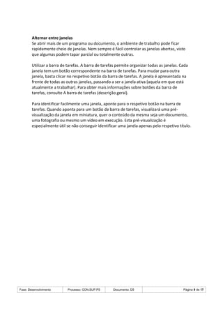 Fase: Desenvolvimento Processo: CON.SUP.P5 Documento: D5 Página 9 de 17
Alternar entre janelas
Se abrir mais de um programa ou documento, o ambiente de trabalho pode ficar
rapidamente cheio de janelas. Nem sempre é fácil controlar as janelas abertas, visto
que algumas podem tapar parcial ou totalmente outras.
Utilizar a barra de tarefas. A barra de tarefas permite organizar todas as janelas. Cada
janela tem um botão correspondente na barra de tarefas. Para mudar para outra
janela, basta clicar no respetivo botão da barra de tarefas. A janela é apresentada na
frente de todas as outras janelas, passando a ser a janela ativa (aquela em que está
atualmente a trabalhar). Para obter mais informações sobre botões da barra de
tarefas, consulte A barra de tarefas (descrição geral).
Para identificar facilmente uma janela, aponte para o respetivo botão na barra de
tarefas. Quando aponta para um botão da barra de tarefas, visualizará uma pré-
visualização da janela em miniatura, quer o conteúdo da mesma seja um documento,
uma fotografia ou mesmo um vídeo em execução. Esta pré-visualização é
especialmente útil se não conseguir identificar uma janela apenas pelo respetivo título.
 