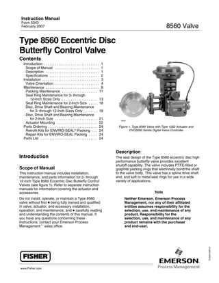 Instruction Manual
 Form 5343
                                                                                                                      8560 Valve
 February 2007



Type 8560 Eccentric Disc
Butterfly Control Valve
Contents
  Introduction . . . . . . . . . . . . . . . . . . . . . . . . . . . . . . . 1
    Scope of Manual . . . . . . . . . . . . . . . . . . . . . . . . . 1
    Description . . . . . . . . . . . . . . . . . . . . . . . . . . . . . . 1
    Specifications . . . . . . . . . . . . . . . . . . . . . . . . . . . . 2
  Installation . . . . . . . . . . . . . . . . . . . . . . . . . . . . . . . . 3
    Valve Orientation . . . . . . . . . . . . . . . . . . . . . . . . . 4
  Maintenance . . . . . . . . . . . . . . . . . . . . . . . . . . . . . . 8
    Packing Maintenance . . . . . . . . . . . . . . . . . . . . 11
    Seal Ring Maintenance for 3- through
       12-Inch Sizes Only . . . . . . . . . . . . . . . . . . . . 13
    Seal Ring Maintenance for 2-Inch Size . . . . . 18
    Disc, Drive Shaft and Bearing Maintenance
       for 3- through 12-Inch Sizes Only . . . . . . . . 19
    Disc, Drive Shaft and Bearing Maintenance
       for 2-Inch Size . . . . . . . . . . . . . . . . . . . . . . . . 21             W8299
    Actuator Mounting . . . . . . . . . . . . . . . . . . . . . . . 22
                                                                                     Figure 1. Type 8560 Valve with Type 1052 Actuator and
  Parts Ordering . . . . . . . . . . . . . . . . . . . . . . . . . . . . 24
                                                                                            DVC6000 Series Digital Valve Controller
    Retrofit Kits for ENVIRO-SEALr Packing . . . 24
    Repair Kits for ENVIRO-SEAL Packing . . . . . 24
  Parts List . . . . . . . . . . . . . . . . . . . . . . . . . . . . . . . . 24


                                                                                   Description
Introduction                                                                       The seal design of the Type 8560 eccentric disc high
                                                                                   performance butterfly valve provides excellent
                                                                                   shutoff capability. The valve includes PTFE-filled or
Scope of Manual                                                                    graphite packing rings that electrically bond the shaft
                                                                                   to the valve body. This valve has a spline drive shaft
This instruction manual includes installation,
                                                                                   end, and soft or metal seal rings for use in a wide
maintenance, and parts information for 2- through
                                                                                   variety of applications.
12-inch Type 8560 Eccentric Disc Butterfly Control
Valves (see figure 1). Refer to separate instruction
manuals for information covering the actuator and
                                                                                                              Note
accessories.
Do not install, operate, or maintain a Type 8560                                         Neither Emerson, Emerson Process
valve without first D being fully trained and qualified                                  Management, nor any of their affiliated
in valve, actuator, and accessory installation,                                          entities assumes responsibility for the
operation, and maintenance, and D carefully reading                                      selection, use, and maintenance of any
and understanding the contents of this manual. If                                        product. Responsibility for the
you have any questions concerning these                                                  selection, use, and maintenance of any
instructions, contact your Emerson Process                                               product remains with the purchaser
Managementt sales office.                                                                and end-user.
                                                                                                                                             D102013X012




www.Fisher.com
 