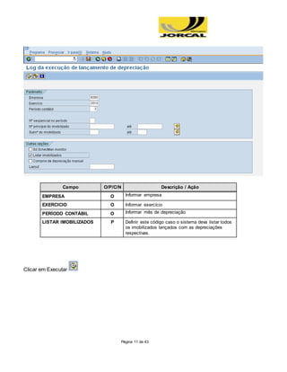 Página 11 de 43
Campo O/P/C/N Descrição / Ação
EMPRESA O Informar empresa
EXERCICIO O Informar exercício
PERÍODO CONTÁBIL O Informar mês de depreciação
LISTAR IMOBILIZADOS P Definir este código caso o sistema deva listar todos
os imobilizados lançados com as depreciações
respectivas.
Clicar em Executar
 