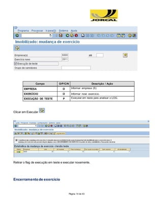Página 14 de 43
Campo O/P/C/N Descrição / Ação
EMPRESA O Informar empresa (S)
EXERCÍCIO O Informar novo exercício.
EXECUÇÃO DE TESTE P Executar em teste para analisar o LOG.
Clicar em Executar
Retirar o flag de execução em teste e executar novamente.
Encerramento de exercício
 