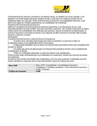 Página 15 de 43
O encerramento do exercício consiste em um balanço anual, um relatório de lucros e perdas, e um
apêndice com informações adicionais (relatório anual), o qual deve ser criado de acordo com as
exigências legais de cada país. Antes do fechamento do exercício na contabilidade financeira, você
deve tomar algumas medidas preparatórias na contabilidade de imobilizado.
Programa de Encerramento de Exercício
Utiliza-se o programa de encerramento do exercício para fechar o ano fiscal para uma ou mais
empresas do ponto de vista contábil. Uma vez encerrado o exercício, não se pode mais lançar ou alterar
valores dentro da contabilidade de imobilizado (por exemplo, através do recálculo de depreciação). O
exercício fiscal que é encerrado é sempre o ano seguinte ao último exercício encerrado. Não se pode
encerrar o exercício corrente.
Verificações
O sistema somente encerra o exercício fiscal na empresa se:
• O sistema tiver calculado depreciação para todos os períodos no exercício e todos os
imobilizados tiverem sido capitalizados dentro da empresa
• A depreciação planejada para as áreas com lançamentos automáticos tenha sido completamente
lançada no Razão
• Os saldos das áreas de depreciação com lançamentos periódicos tenham sido completamente
contabilizados no Razão
• Todos os imobilizados adquiridos no exercício tenham sido capitalizados.
Pode-se evitar estas verificações para os imobilizados em andamento, através dos recursos da classe
do imobilizado.
O sistema cria uma lista de trabalho dos imobilizados com erros para quaisquer imobilizados que não
tenham atendido os requisitos acima. Esta lista também mostra os motivos dos erros.
Menu SAP Menu SAP> Contabilidade> Contabilidade financeira>
Imobilizados> Trabalhos periódicos > Encerramento do exercício >
AJAB – Executar
Código de transação AJAB
 