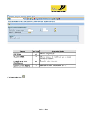 Página 17 de 43
Campo O/P/C/N Descrição / Ação
EMPRESA O Informar empresa (S)
CLASSE IMOB. P Informar classes do imobilizado que se deseja
encerrar o exercício.
EXERCÍCIO A SER
ENCERRADO
O Exercício a ser encerrado.
EXECUÇÃO DE TESTE P Executar em teste para analisar o LOG.
Clicar em Executar
 