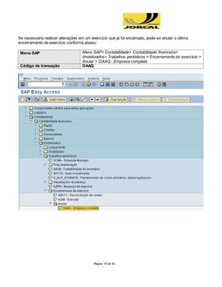 Página 19 de 43
Se necessário realizar alterações em um exercício que já foi encerrado, pode-se anular o último
encerramento de exercício conforma abaixo:
Menu SAP Menu SAP> Contabilidade> Contabilidade financeira>
Imobilizados> Trabalhos periódicos > Encerramento do exercício >
Anular > OAAQ - Empresa completa
Código de transação OAAQ
 