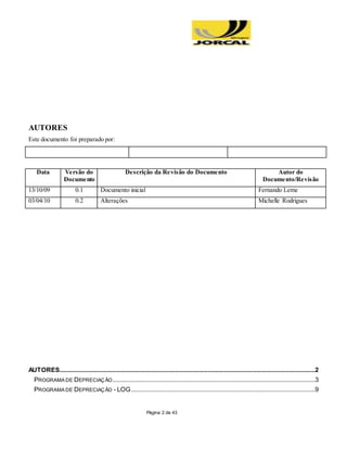 Página 2 de 43
AUTORES
Este documento foi preparado por:
Data Versão do
Documento
Descrição da Revisão do Documento Autor do
Documento/Revisão
13/10/09 0.1 Documento inicial Fernando Leme
03/04/10 0.2 Alterações Michelle Rodrigues
AUTORES......................................................................................................................................................2
PROGRAMA DE DEPRECIAÇÃO.......................................................................................................................3
PROGRAMA DE DEPRECIAÇÃO - LOG............................................................................................................9
 