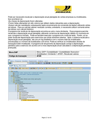 Página 21 de 43
Pode ser necessário recalcular a depreciação anual planejada de certas empresas ou imobilizados.
Isso acontecer se:
•As chaves de depreciação forem alteradas;
•Forem feitas alterações em alto volume que afetem dados relevantes para a depreciação;
•Quiser calcular reavaliação subsequente (após encerramento da conversão de dados) utilizando séries
de índices. Para se calcular valores residuais corretos, entretanto, é necessário utilizar somente séries
de índices com cálculo histórico.
O programa de recálculo de depreciação encontra-se sob o menu Ambiente. Esse programa permite
recalcular a depreciação anual planejada utilizando os termos de depreciação válidos no momento em
que o programa é iniciado. Pode-se também executar o programa em modo de teste. Porém, só se
pode recalcular depreciação para exercícios que ainda estiverem abertos. Após o sistema recalcular a
depreciação anual planejada, ele cria um log estatístico com o número total de imobilizados
processados e o número de imobilizados com erros. Pode-se verificar os imobilizados através da
transação Exibir imobilizado. O programa de lançamento de depreciação corrige a depreciação
periódica para o exercício de acordo com a nova depreciação anual calculada e a depreciação periódica
já lançada.
Menu SAP Menu SAP> Contabilidade> Contabilidade financeira>
Imobilizados> Ambiente > AFAR - Recalcular valores
Código de transação AFAR
 