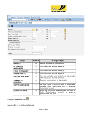 Página 22 de 43
Campo O/P/C/N Descrição / Ação
EMPRESA O Informar empresa (S) para recálculo
N° PRINCIPAL
IMOBILIZADO
P Utilizar se quiser restringir a seleção
SUBN° IMOBILIZADO P Utilizar se quiser restringir a seleção
GRUPO CONTAS P Utilizar se quiser restringir a seleção
ÁREA DE AVALIAÇÃO P Área de avaliação para recálculo da depreciação.
Utilizar se quiser restringir a seleção
A PARTIR DO
EXERCÍCIO
P Exercício para recálculo da depreciação
LISTAR IMOBILIZADO P Se esse campo for marcado todos os imobilizados
lançados serão relacionados com a respectiva
depreciação lançada
EXECUÇÃO TESTE P Indica que o programa será executado em modo de
teste. Recomenda-se executar o programa
primeiramente em teste
Clicar no botão Executar
Aparecerão os imobilizados listados.
 