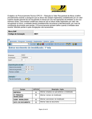 Página 24 de 43
O objetivo do Pronunciamento Técnico CPC 01 – Redução no Valor Recuperável de Ativos é definir
procedimentos visando a assegurar que os ativos não estejam registrados contabilmente por um valor
superior àquele passível de ser recuperado no tempo por uso nas operações da entidade ou em sua
eventual venda. Caso existam evidências claras de que os ativos estão registrados por valor não
recuperável no futuro, a entidade deverá imediatamente reconhecer a desvalorização, por meio da
constituição de provisão para perdas. O Pronunciamento também define quando a entidade deve
reverter referidas perdas e quais divulgações são necessárias.
Menu SAP
Código de transação AB01
Campo O/P/C/N Descrição / Ação
EMPRESA O Informar empresa ao qual pertence o imobilizado.
N° PRINCIPAL
IMOBILIZADO
O Informar número do imobilizado
SUBN° IMOBILIZADO O Informar sub-número do imobilizado
DATA DO DOCUMENTO O Informar data do documento.
 