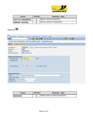 Página 25 de 43
Campo O/P/C/N Descrição / Ação
DATA DO LANÇAMENTO O Informar data do lançamento.
PERÍODO CONTÁBIL O Informar período do lançamento
Clicar em
Campo O/P/C/N Descrição / Ação
MONTANTE O Informar valor do teste de impairment.
 