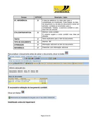 Página 26 de 43
Campo O/P/C/N Descrição / Ação
DT. REFERÊNCIA O A data de referência é a data valor para a
contabilidade do imobilizado. Pode divergir da data
de lançamento ou da data do documento e estar em
períodos contábeis já encerrados para a
contabilidade. Todavia, o exercício contábil e o ano
base têm de coincidir.
CTA.CONTRAPARTIDA O Informar conta contábil.
O sistema sugere a conta contábil mas deve ser
alterada.
TEXTO P Texto explicativo para o item do documento.
TIPO DE DOCUMENTO O Informar “IM”
ATRIBUIÇÃO P Informação adicional ao item do documento.
REFERÊNCIA P Preencher com informação adicional
Para analisar o lançamento antes de salvar o documento, clicar no botão
É necessária validação do lançamento contábil.
Clicar em Salvar
Imobilizado antes do Impairment
 