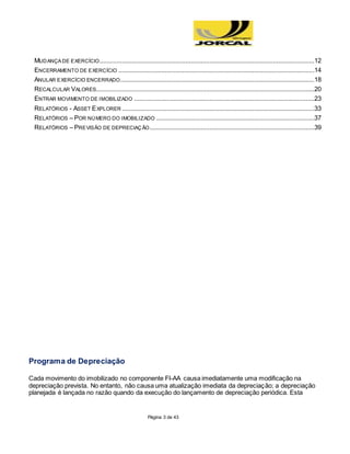 Página 3 de 43
MUDANÇA DE EXERCÍCIO.............................................................................................................................12
ENCERRAMENTO DE EXERCÍCIO ..................................................................................................................14
ANULAR EXERCÍCIO ENCERRADO.................................................................................................................18
RECALCULAR VALORES...............................................................................................................................20
ENTRAR MOVIMENTO DE IMOBILIZADO .........................................................................................................23
RELATÓRIOS - ASSET EXPLORER ................................................................................................................33
RELATÓRIOS – POR NÚMERO DO IMOBILIZADO ............................................................................................37
RELATÓRIOS – PREVISÃO DE DEPRECIAÇÃO................................................................................................39
Programa de Depreciação
Cada movimento do imobilizado no componente FI-AA causa imediatamente uma modificação na
depreciação prevista. No entanto, não causa uma atualização imediata da depreciação; a depreciação
planejada é lançada no razão quando da execução do lançamento de depreciação periódica. Esta
 