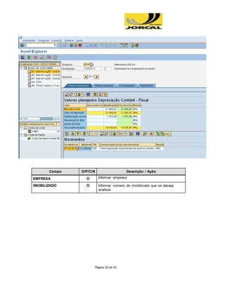 Página 35 de 43
Campo O/P/C/N Descrição / Ação
EMPRESA O Informar empresa
IMOBILIZADO O Informar número do imobilizado que se deseja
analisar.
 