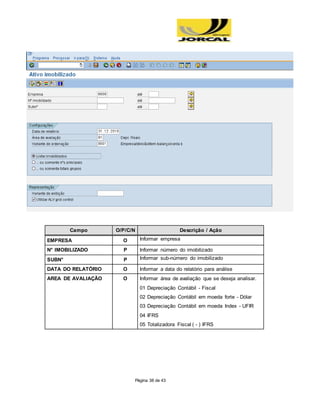 Página 38 de 43
Campo O/P/C/N Descrição / Ação
EMPRESA O Informar empresa
N° IMOBILIZADO P Informar número do imobilizado
SUBN° P Informar sub-número do imobilizado
DATA DO RELATÓRIO O Informar a data do relatório para análise
AREA DE AVALIAÇÃO O Informar área de avaliação que se deseja analisar.
01 Depreciação Contábil - Fiscal
02 Depreciação Contábil em moeda forte - Dólar
03 Depreciação Contábil em moeda Index - UFIR
04 IFRS
05 Totalizadora Fiscal ( - ) IFRS
 