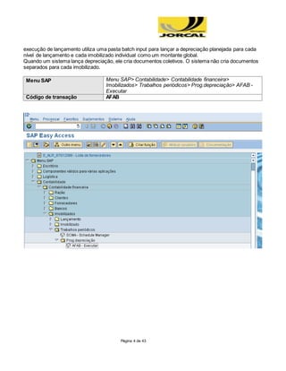 Página 4 de 43
execução de lançamento utiliza uma pasta batch input para lançar a depreciação planejada para cada
nível de lançamento e cada imobilizado individual como um montante global.
Quando um sistema lança depreciação, ele cria documentos coletivos. O sistema não cria documentos
separados para cada imobilizado.
Menu SAP Menu SAP> Contabilidade> Contabilidade financeira>
Imobilizados> Trabalhos periódicos> Prog.depreciação> AFAB -
Executar
Código de transação AFAB
 