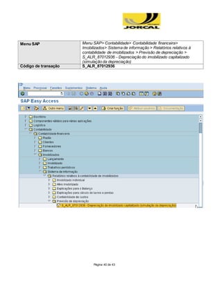 Página 40 de 43
Menu SAP Menu SAP> Contabilidade> Contabilidade financeira>
Imobilizados> Sistema de informação > Relatórios relativos à
contabilidade de imobilizados > Previsão de depreciação >
S_ALR_87012936 - Depreciação do imobilizado capitalizado
(simulação da depreciação)
Código de transação S_ALR_87012936
 
