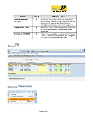 Página 6 de 43
Campo O/P/C/N Descrição / Ação
FORA DO PERÍODO
PREVISTO
P Opção para execuções efetivas de depreciações
extraordinárias. Aqui é possível omitir o período de
lançamento. O sistema não efetua nenhuma
verificação explícita do encerramento do período.
LISTAR IMOBILIZADO P Definir este código caso o sistema deva listar todos
os imobilizados lançados com as depreciações
respectivas.
EXECUÇÃO DE TESTE O Indicador de execução em modo de teste. O padrão
é “sim”. É altamente recomendado que o programa
seja executado primeiramente em teste.
Clicar em
Retirar o flag
 