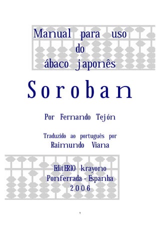 Manual para uso
       do
 ábaco japonês

Soroban
 Por Fernando Tejón

 Traduzido ao português por
   Raimundo Viana

    EditERIO krayono
  Ponferrada - Espanha
          2006

             1
 