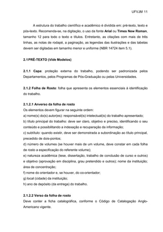 UFVJM 11



       A estrutura do trabalho científico e acadêmico é dividida em: pré-texto, texto e
pós-texto. Recomenda-se, na digitação, o uso da fonte Arial ou Times New Roman,
tamanho 12 para todo o texto e títulos. Entretanto, as citações com mais de três
linhas, as notas de rodapé, a paginação, as legendas das ilustrações e das tabelas
devem ser digitadas em tamanho menor e uniforme (NBR 14724 item 5.1).


2.1 PRÉ-TEXTO (Vide Modelos)


2.1.1 Capa: proteção externa do trabalho, podendo ser padronizada pelos
Departamentos, pelos Programas de Pós-Graduação ou pelas Universidades.


2.1.2 Folha de Rosto: folha que apresenta os elementos essenciais à identificação
do trabalho.


2.1.2.1 Anverso da folha de rosto
Os elementos devem figurar na seguinte ordem:
a) nome(s) do(s) autor(es): responsável(is) intelectual(is) do trabalho apresentado;
b) título principal do trabalho: deve ser claro, objetivo e preciso, identificando o seu
conteúdo e possibilitando a indexação e recuperação da informação;
c) subtítulo: quando existir, deve ser demonstrada a subordinação ao título principal,
precedido de dois-pontos;
d) número de volumes (se houver mais de um volume, deve constar em cada folha
de rosto a especificação do referente volume);
e) natureza acadêmica (tese, dissertação, trabalho de conclusão de curso e outros)
e objetivo (aprovação em disciplina, grau pretendido e outros); nome da instituição;
área de concentração;
f) nome do orientador e, se houver, do co-orientador;
g) local (cidade) da instituição;
h) ano de depósito (da entrega) do trabalho.


2.1.2.2 Verso da folha de rosto
Deve conter a ficha catalográfica, conforme o Código de Catalogação Anglo-
Americano vigente.
 