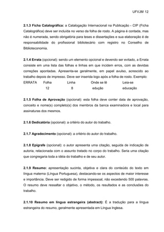 UFVJM 12



2.1.3 Ficha Catalográfica: a Catalogação Internacional na Publicação - CIP (Ficha
Catalográfica) deve ser incluída no verso da folha de rosto. A página é contada, mas
não é numerada, sendo obrigatória para teses e dissertações e sua elaboração é de
responsabilidade do profissional bibliotecário com registro no Conselho de
Biblioteconomia.


2.1.4 Errata (opcional): sendo um elemento opcional e devendo ser evitado, a Errata
consiste em uma lista das folhas e linhas em que incidem erros, com as devidas
correções apontadas. Apresenta-se geralmente, em papel avulso, acrescido ao
trabalho depois de impresso. Deve ser inserida logo após a folha de rosto. Exemplo:
ERRATA        Folha           Linha            Onde se lê          Leia-se
               12                8              edução             educação


2.1.5 Folha de Aprovação (opcional): esta folha deve conter data de aprovação,
conceito e nome(s) completo(s) dos membros da banca examinadora e local para
assinaturas dos mesmos.


2.1.6 Dedicatória (opcional): a critério do autor do trabalho.


2.1.7 Agradecimento (opcional): a critério do autor do trabalho.


2.1.8 Epígrafe (opcional): o autor apresenta uma citação, seguida de indicação de
autoria, relacionada com o assunto tratado no corpo do trabalho. Seria uma citação
que congregaria toda a idéia do trabalho e de seu autor.


2.1.9 Resumo: apresentação sucinta, objetiva e clara do conteúdo do texto em
língua materna (Língua Portuguesa), destacando-se os aspectos de maior interesse
e importância. Deve ser redigido de forma impessoal, não excedendo 500 palavras.
O resumo deve ressaltar o objetivo, o método, os resultados e as conclusões do
trabalho.


2.1.10 Resumo em língua estrangeira (abstract): É a tradução para a língua
estrangeira do resumo, geralmente apresentada em Língua Inglesa.
 