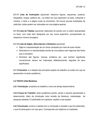 UFVJM 13



2.1.11 Lista de Ilustrações (opcional): relaciona figuras, esquemas, quadros,
fotografias, mapas, gráficos etc., na ordem em que aparecem no texto, indicando o
número, o título e a página onde se encontram. Se houver poucas ilustrações de
cada tipo, todas podem ser colocadas em uma página apenas.


2.1.12 Lista de Tabelas (opcional): elaborado de acordo com a ordem apresentada
no texto, com cada item designado por seu nome específico, acompanhado do
respectivo número da página.


2.1.13 Lista de Siglas, Abreviaturas e Símbolos (opcional):
      Sigla é a representação de um nome composto por meio de suas iniciais.
      Abreviatura é a representação escrita de uma palavra sem algumas das letras
      que a compõem.
      Símbolos são figuras, marcas, emblema etc., que tenham significado
      convencional: devem ser ordenadas alfabeticamente, seguidas de seus
      significados.


2.1.14 Sumário: é a relação das principais seções do trabalho na ordem em que se
apresentam no texto acadêmico.



2.2 TEXTO (Vide Modelos)

2.2.1 Introdução: propósito do trabalho e como se almeja desenvolvê-lo.


2.2.2 Corpo do Trabalho: texto acadêmico escrito, sendo o assunto apresentado e
desenvolvido. Além da introdução inclui revisão de literatura, metodologia      de
pesquisa adotada. É subdividido em capítulos, seções e sub-seções.


2.2.3 Conclusão: encerra o debate com a introdução e ressalta o que foi pretendido,
o que foi alcançado e em que grau. Corresponde aos objetivos ou hipóteses.
 