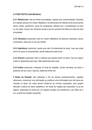 UFVJM 14



2.3 PÓS-TEXTO (Vide Modelos):

2.3.1 Referências: são as fontes consultadas, citadas e/ou recomendadas. Deverão
ser citadas sempre em ordem alfabética. Os elementos de referência de documentos
(livros, textos, periódicos, anais de congressos, folhetos etc.), considerados no todo
ou em parte, devem ser retirados sempre que for possível da folha de rosto da obra
consultada.


2.3.2 Glossário (opcional): lista em ordem alfabética de palavras especiais, pouco
conhecidas, obscuras ou de uso restrito.


2.3.3 Apêndices (opcional): aquilo que não é fundamental ao texto, mas que pode
servir de apoio à compreensão, sendo elaborado pelo autor.


2.3.4 Anexos (opcional): todo o material que poderia estar no texto, mas por algum
motivo é deslocado para aqui. Não elaborado pelo autor.


2.3.5 Índice (opcional): colocado no final do trabalho, sendo remissivo ao texto e
podendo ser por autor, assunto, palavras-chave etc.


3 Notas de Rodapé: são utilizadas a fim de prestar esclarecimentos, citações
adicionais, comprovar uma afirmação ou justificar uma informação que não deve ser
incluída no texto. As notas devem limitar-se ao mínimo necessário, pois podem
dificultar a leitura do texto acadêmico. As notas de rodapé são colocadas no pé da
página, separadas do texto por um espaço simples de entrelinhas e por filete de 3
cm, a partir da margem esquerda.
 