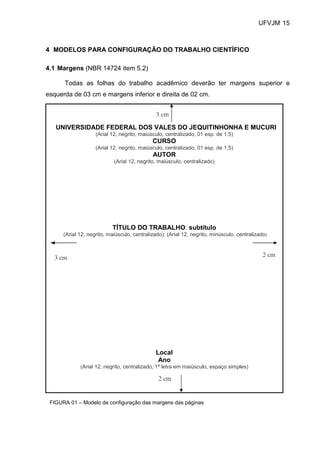 UFVJM 15



4 MODELOS PARA CONFIGURAÇÃO DO TRABALHO CIENTÍFICO

4.1 Margens (NBR 14724 item 5.2)

      Todas as folhas do trabalho acadêmico deverão ter margens superior e
esquerda de 03 cm e margens inferior e direita de 02 cm.


                                               3 cm

   UNIVERSIDADE FEDERAL DOS VALES DO JEQUITINHONHA E MUCURI
                    (Arial 12, negrito, maiúsculo, centralizado, 01 esp. de 1,5)
                                             CURSO
                    (Arial 12, negrito, maiúsculo, centralizado, 01 esp. de 1,5)
                                             AUTOR
                            (Arial 12, negrito, maiúsculo, centralizado)




                           TÍTULO DO TRABALHO: subtítulo
      (Arial 12, negrito, maiúsculo, centralizado): (Arial 12, negrito, minúsculo, centralizado)



  3 cm                                                                                        2 cm




                                              Local
                                               Ano
             (Arial 12, negrito, centralizado, 1ª letra em maiúsculo, espaço simples)

                                                2 cm


 FIGURA 01 – Modelo de configuração das margens das páginas
 