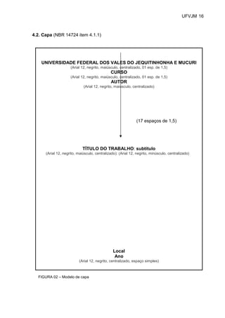 UFVJM 16



4.2. Capa (NBR 14724 item 4.1.1)




    UNIVERSIDADE FEDERAL DOS VALES DO JEQUITINHONHA E MUCURI
                     (Arial 12, negrito, maiúsculo, centralizado, 01 esp. de 1,5)
                                              CURSO
                     (Arial 12, negrito, maiúsculo, centralizado, 01 esp. de 1,5)
                                              AUTOR
                             (Arial 12, negrito, maiúsculo, centralizado)




                                                              (17 espaços de 1,5)




                            TÍTULO DO TRABALHO: subtítulo
      (Arial 12, negrito, maiúsculo, centralizado): (Arial 12, negrito, minúsculo, centralizado)




                                                Local
                                                 Ano
                          (Arial 12, negrito, centralizado, espaço simples)



  FIGURA 02 – Modelo de capa
 