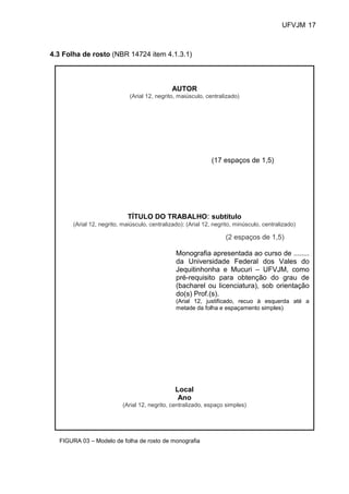 UFVJM 17



4.3 Folha de rosto (NBR 14724 item 4.1.3.1)



                                               AUTOR
                             (Arial 12, negrito, maiúsculo, centralizado)




                                                               (17 espaços de 1,5)




                             TÍTULO DO TRABALHO: subtítulo
       (Arial 12, negrito, maiúsculo, centralizado): (Arial 12, negrito, minúsculo, centralizado)

                                                                    (2 espaços de 1,5)

                                                Monografia apresentada ao curso de ........
                                                da Universidade Federal dos Vales do
                                                Jequitinhonha e Mucuri – UFVJM, como
                                                pré-requisito para obtenção do grau de
                                                (bacharel ou licenciatura), sob orientação
                                                do(s) Prof.(s).
                                                (Arial 12, justificado, recuo à esquerda até a
                                                metade da folha e espaçamento simples)




                                                Local
                                                 Ano
                           (Arial 12, negrito, centralizado, espaço simples)




  FIGURA 03 – Modelo de folha de rosto de monografia
 