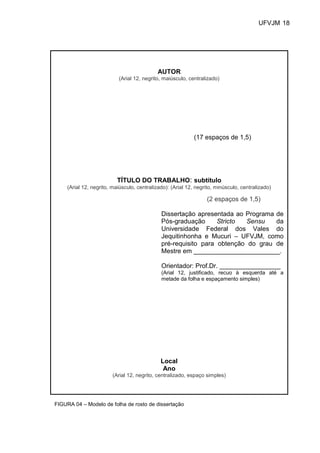 UFVJM 18




                                             AUTOR
                           (Arial 12, negrito, maiúsculo, centralizado)




                                                             (17 espaços de 1,5)




                           TÍTULO DO TRABALHO: subtítulo
     (Arial 12, negrito, maiúsculo, centralizado): (Arial 12, negrito, minúsculo, centralizado)

                                                                  (2 espaços de 1,5)

                                              Dissertação apresentada ao Programa de
                                              Pós-graduação      Stricto  Sensu   da
                                              Universidade Federal dos Vales do
                                              Jequitinhonha e Mucuri – UFVJM, como
                                              pré-requisito para obtenção do grau de
                                              Mestre em ________________________.

                                              Orientador: Prof.Dr. _________________
                                              (Arial 12, justificado, recuo à esquerda até a
                                              metade da folha e espaçamento simples)




                                              Local
                                               Ano
                         (Arial 12, negrito, centralizado, espaço simples)




FIGURA 04 – Modelo de folha de rosto de dissertação
 