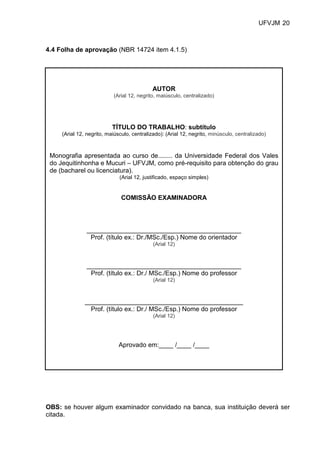 UFVJM 20



4.4 Folha de aprovação (NBR 14724 item 4.1.5)




                                            AUTOR
                           (Arial 12, negrito, maiúsculo, centralizado)




                           TÍTULO DO TRABALHO: subtítulo
     (Arial 12, negrito, maiúsculo, centralizado): (Arial 12, negrito, minúsculo, centralizado)



 Monografia apresentada ao curso de........ da Universidade Federal dos Vales
 do Jequitinhonha e Mucuri – UFVJM, como pré-requisito para obtenção do grau
 de (bacharel ou licenciatura).
                              (Arial 12, justificado, espaço simples)


                               COMISSÃO EXAMINADORA



               ___________________________________________
                Prof. (título ex.: Dr./MSc./Esp.) Nome do orientador
                                             (Arial 12)



               ___________________________________________
                Prof. (título ex.: Dr./ MSc./Esp.) Nome do professor
                                             (Arial 12)



               ____________________________________________
                 Prof. (título ex.: Dr./ MSc./Esp.) Nome do professor
                                             (Arial 12)




                              Aprovado em:____ /____ /____




OBS: se houver algum examinador convidado na banca, sua instituição deverá ser
citada.
 