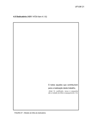 UFVJM 21




4.5 Dedicatória (NBR 14724 item 4.1.6)




                                              À todos aqueles que contribuíram
                                              para a realização deste trabalho.
                                               (Arial 12, justificado, recuo à esquerda
                                              até a metade da folha e espaçamento 1,5)




 FIGURA 07 – Modelo de folha de dedicatória
 