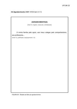 UFVJM 22



4.6 Agradecimento (NBR 14724 item 4.1.7)




                                   AGRADECIMENTO(S)
                            (Arial 12, negrito, maiúsculo, centralizado)




         À minha família pelo apoio, aos meus colegas pelo companheirismo,
 aos professores...
 (Arial 12, justificado e espaçamento 1,5)




 FIGURA 08 – Modelo de folha de agradecimentos
 