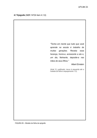 UFVJM 23



4.7 Epígrafe (NBR 14724 item 4.1.8)




                                           “Tenha em mente que tudo que você
                                           aprende na escola é trabalho de
                                           muitas     gerações.       Receba       essa
                                           herança, honre-a, acrescente a ela e,
                                           um dia, fielmente, deposite-a nas
                                           mãos de seus filhos.”
                                                                       Albert Einstein

                                           (Arial 12, justificado, recuo à esquerda até a
                                           metade da folha e espaçamento 1,5)




 FIGURA 09 – Modelo de folha de epígrafe
 