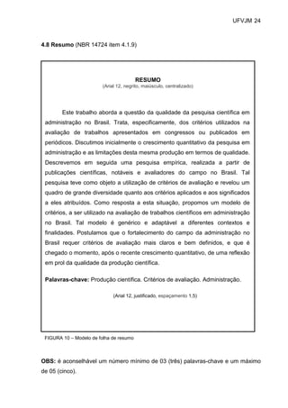 UFVJM 24



4.8 Resumo (NBR 14724 item 4.1.9)




                                         RESUMO
                         (Arial 12, negrito, maiúsculo, centralizado)




        Este trabalho aborda a questão da qualidade da pesquisa científica em
 administração no Brasil. Trata, especificamente, dos critérios utilizados na
 avaliação de trabalhos apresentados em congressos ou publicados em
 periódicos. Discutimos inicialmente o crescimento quantitativo da pesquisa em
 administração e as limitações desta mesma produção em termos de qualidade.
 Descrevemos em seguida uma pesquisa empírica, realizada a partir de
 publicações científicas, notáveis e avaliadores do campo no Brasil. Tal
 pesquisa teve como objeto a utilização de critérios de avaliação e revelou um
 quadro de grande diversidade quanto aos critérios aplicados e aos significados
 a eles atribuídos. Como resposta a esta situação, propomos um modelo de
 critérios, a ser utilizado na avaliação de trabalhos científicos em administração
 no Brasil. Tal modelo é genérico e adaptável a diferentes contextos e
 finalidades. Postulamos que o fortalecimento do campo da administração no
 Brasil requer critérios de avaliação mais claros e bem definidos, e que é
 chegado o momento, após o recente crescimento quantitativo, de uma reflexão
 em prol da qualidade da produção científica.

 Palavras-chave: Produção científica. Critérios de avaliação. Administração.

                              (Arial 12, justificado, espaçamento 1,5)




 FIGURA 10 – Modelo de folha de resumo



OBS: é aconselhável um número mínimo de 03 (três) palavras-chave e um máximo
de 05 (cinco).
 