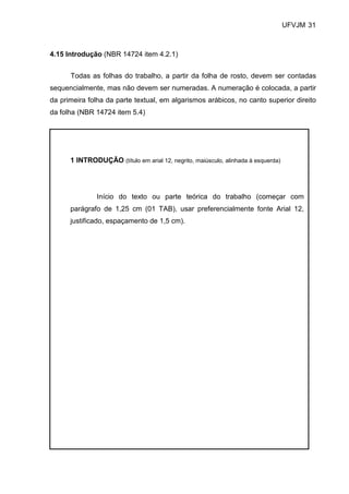 UFVJM 31



4.15 Introdução (NBR 14724 item 4.2.1)


      Todas as folhas do trabalho, a partir da folha de rosto, devem ser contadas
sequencialmente, mas não devem ser numeradas. A numeração é colocada, a partir
da primeira folha da parte textual, em algarismos arábicos, no canto superior direito
da folha (NBR 14724 item 5.4)




      1 INTRODUÇÃO (título em arial 12, negrito, maiúsculo, alinhada à esquerda)




               Início do texto ou parte teórica do trabalho (começar com
      parágrafo de 1,25 cm (01 TAB), usar preferencialmente fonte Arial 12,
      justificado, espaçamento de 1,5 cm).
 