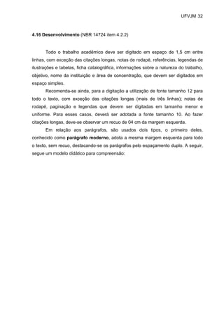 UFVJM 32



4.16 Desenvolvimento (NBR 14724 item 4.2.2)


      Todo o trabalho acadêmico deve ser digitado em espaço de 1,5 cm entre
linhas, com exceção das citações longas, notas de rodapé, referências, legendas de
ilustrações e tabelas, ficha catalográfica, informações sobre a natureza do trabalho,
objetivo, nome da instituição e área de concentração, que devem ser digitados em
espaço simples.
      Recomenda-se ainda, para a digitação a utilização de fonte tamanho 12 para
todo o texto, com exceção das citações longas (mais de três linhas); notas de
rodapé, paginação e legendas que devem ser digitadas em tamanho menor e
uniforme. Para esses casos, deverá ser adotada a fonte tamanho 10. Ao fazer
citações longas, deve-se observar um recuo de 04 cm da margem esquerda.
      Em relação aos parágrafos, são usados dois tipos, o primeiro deles,
conhecido como parágrafo moderno, adota a mesma margem esquerda para todo
o texto, sem recuo, destacando-se os parágrafos pelo espaçamento duplo. A seguir,
segue um modelo didático para compreensão:
 