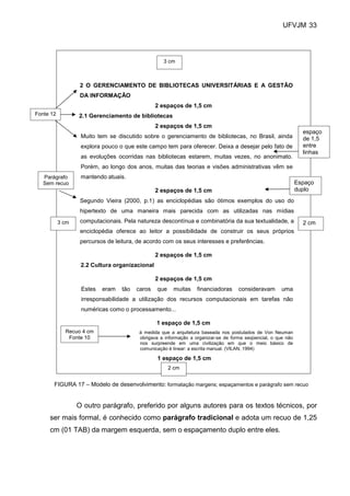 UFVJM 33




                                                   3 cm



                   2 O GERENCIAMENTO DE BIBLIOTECAS UNIVERSITÁRIAS E A GESTÃO
                   DA INFORMAÇÃO
                                                2 espaços de 1,5 cm
Fonte 12          2.1 Gerenciamento de bibliotecas
                                                2 espaços de 1,5 cm
                                                                                                                 espaço
                   Muito tem se discutido sobre o gerenciamento de bibliotecas, no Brasil, ainda                 de 1,5
                   explora pouco o que este campo tem para oferecer. Deixa a desejar pelo fato de                entre
                                                                                                                 linhas
                   as evoluções ocorridas nas bibliotecas estarem, muitas vezes, no anonimato.
                   Porém, ao longo dos anos, muitas das teorias e visões administrativas vêm se
   Parágrafo       mantendo atuais.
   Sem recuo                                                                                                   Espaço
                                                2 espaços de 1,5 cm                                            duplo
                   Segundo Vieira (2000, p.1) as enciclopédias são ótimos exemplos do uso do
                   hipertexto de uma maneira mais parecida com as utilizadas nas mídias
           3 cm    computacionais. Pela natureza descontínua e combinatória da sua textualidade, a               2 cm
                   enciclopédia oferece ao leitor a possibilidade de construir os seus próprios
                   percursos de leitura, de acordo com os seus interesses e preferências.

                                                2 espaços de 1,5 cm
                   2.2 Cultura organizacional

                                                2 espaços de 1,5 cm
                   Estes   eram   tão   caros   que    muitas     financiadoras     consideravam       uma
                   irresponsabilidade a utilização dos recursos computacionais em tarefas não
                   numéricas como o processamento...

                                                1 espaço de 1,5 cm
             Recuo 4 cm                  à medida que a arquitetura baseada nos postulados de Von Neuman
              Fonte 10                   obrigava a informação a organizar-se de forma seqüencial, o que não
                                         nos surpreende em uma civilização em que o meio básico de
                                         comunicação é linear: a escrita manual. (VILAN, 1994)

                                                1 espaço de 1,5 cm
                                                      2 cm


       FIGURA 17 – Modelo de desenvolvimento: formatação margens; espaçamentos e parágrafo sem recuo


                  O outro parágrafo, preferido por alguns autores para os textos técnicos, por
     ser mais formal, é conhecido como parágrafo tradicional e adota um recuo de 1,25
     cm (01 TAB) da margem esquerda, sem o espaçamento duplo entre eles.
 